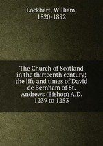 The Church of Scotland in the thirteenth century; the life and times of David de Bernham of St. Andrews (Bishop) A.D. 1239 to 1253