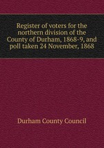 Register of voters for the northern division of the County of Durham, 1868-9, and poll taken 24 November, 1868