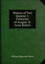 History of Two Queens: I. Catharine of Aragon. II. Anne Boleyn