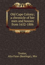 Old Cape Colony; a chronicle of her men and houses from 1652-1806