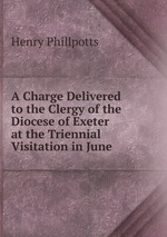 A Charge Delivered to the Clergy of the Diocese of Exeter at the Triennial Visitation in June