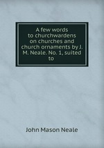 A few words to churchwardens on churches and church ornaments by J.M. Neale. No. 1, suited to