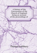 A history of the Convocation of the Church of England: being an account of the proceedings of