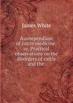 A compendium of cattle medicine; or, Practical observations on the disorders of cattle and the
