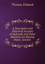 A Descriptive and Historical Account of Hydraulic and Other Machines for Raising Water, Ancient
