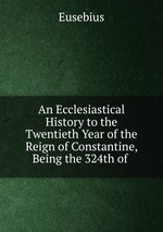 An Ecclesiastical History to the Twentieth Year of the Reign of Constantine, Being the 324th of