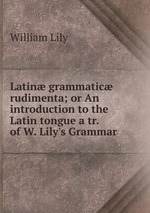 Latin grammatic rudimenta; or An introduction to the Latin tongue a tr. of W. Lily`s Grammar