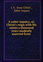 A sober inquiry; or, Christ`s reign with his saints a thousand years modestly asserted from