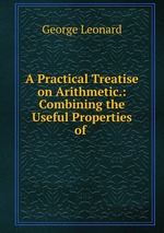 A Practical Treatise on Arithmetic.: Combining the Useful Properties of