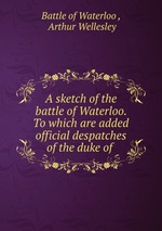 A sketch of the battle of Waterloo. To which are added official despatches of the duke of