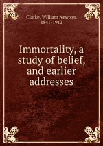 Immortality, a study of belief, and earlier addresses