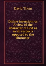 Divine inversion: or A view of the character of God as in all respects opposed to the character