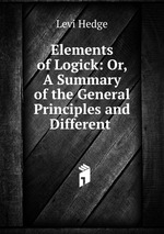 Elements of Logick: Or, A Summary of the General Principles and Different