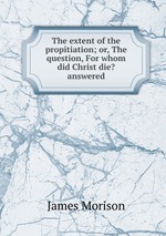 The extent of the propitiation; or, The question, For whom did Christ die? answered