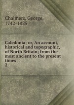 Caledonia; or, An account, historical and topographic, of North Britain; from the most ancient to the present times. 2