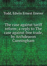 The case against tariff reform; a reply to The case against free trade, by Archdeacon Cunningham
