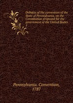 Debates of the convention of the State of Pennsylvania, on the Constitution proposed for the government of the United States. 1