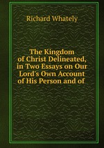 The Kingdom of Christ Delineated, in Two Essays on Our Lord`s Own Account of His Person and of