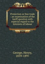 Protection or free trade : an examination of the tariff question with especial regard to the interests of labour