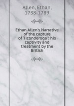 Ethan Allen`s Narrative of the capture of Ticonderoga : his captivity and treatment by the British
