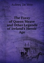 The Foray of Queen Meave and Other Legends of Ireland`s Heroic Age
