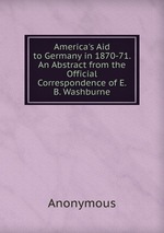 America`s Aid to Germany in 1870-71. An Abstract from the Official Correspondence of E. B. Washburne