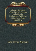 A Ready Reckoner of the World`s Foreign and Colonial Exchanges: With the Aid of Less Than 2000 Figur