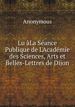 Lu La Sance Publique de L`Acadmie des Sciences, Arts et Belles-Lettres de Dijon