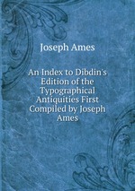 An Index to Dibdin`s Edition of the Typographical Antiquities First Compiled by Joseph Ames