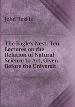 The Eagle`s Nest: Ten Lectures on the Relation of Natural Science to Art, Given Before the Universit
