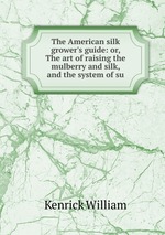 The American silk grower`s guide: or, The art of raising the mulberry and silk, and the system of su
