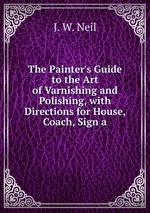 The Painter`s Guide to the Art of Varnishing and Polishing, with Directions for House, Coach, Sign a