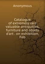 Catalogue of extremely rare valuable antiquities, furniture and objets d`art . on exhibition, Feb