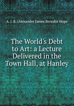 The World`s Debt to Art: a Lecture Delivered in the Town Hall, at Hanley