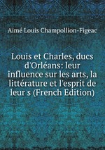 Louis et Charles, ducs d`Orlans: leur influence sur les arts, la littrature et l`esprit de leur s (French Edition)