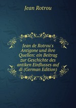 Jean de Rotrou`s Antigone und ihre Quellen: ein Beitrag zur Geschichte des antiken Einflusses auf di (German Edition)