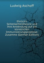 Ehrlich`s Seitenkettentheorie und ihre Anwendung auf die knstlichen Immunisierungsprozesse: Zusamme (German Edition)