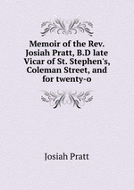 Memoir of the Rev. Josiah Pratt, B.D late Vicar of St. Stephen`s, Coleman Street, and for twenty-o