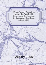Wesley`s only American Home; the Wesley Bi-Centenary Celebration in Savannah, Ga., June 25-29, 1903
