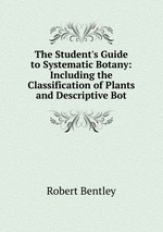 The Student`s Guide to Systematic Botany: Including the Classification of Plants and Descriptive Bot