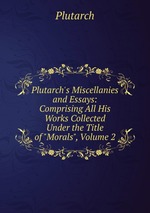 Plutarch`s Miscellanies and Essays: Comprising All His Works Collected Under the Title of "Morals", Volume 2