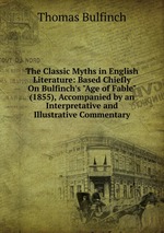 The Classic Myths in English Literature: Based Chiefly On Bulfinch`s "Age of Fable" (1855), Accompanied by an Interpretative and Illustrative Commentary