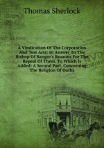 A Vindication Of The Corporation And Test Acts: In Answer To The Bishop Of Bangor`s Reasons For The Repeal Of Them. To Which Is Added: A Second Part, Concerning The Religion Of Oaths