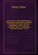 Henry Shaw`s Will Establishing the Missouri Botanical Garden: Admitted to Probate at St. Louis, Missouri, September 2, 1889 ; Also Act of General . Shaw to Washington University, October 14, 18
