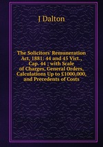 The Solicitors` Remuneration Act, 1881: 44 and 45 Vict., Cap. 44 ; with Scale of Charges, General Orders, Calculations Up to 1000,000, and Precedents of Costs