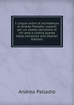 I cinque ordini di architettura di Andrea Palladio: esposti per un` esatta istruzione di chi ama e coltiva questa bella utilissima arte (Italian Edition)
