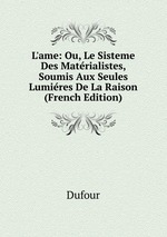 L`ame: Ou, Le Sisteme Des Matrialistes, Soumis Aux Seules Lumires De La Raison (French Edition)