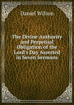 The Divine Authority and Perpetual Obligation of the Lord`s Day Asserted in Seven Sermons