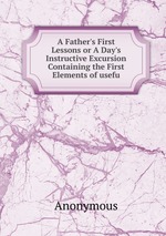 A Father`s First Lessons or A Day`s Instructive Excursion Containing the First Elements of usefu