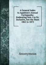 A General Index to Appleton`s Annual Cyclopaedia: Embracing Vols. I to Xv. Inclusive, Ant the Years 1861 to 1875